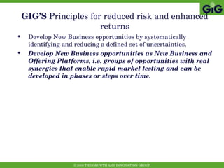GIG’S  Principles   for reduced risk and enhanced returns Develop New Business opportunities by systematically identifying and reducing a defined set of uncertainties. Develop New Business opportunities as New Business and Offering Platforms, i.e. groups of opportunities with real synergies that enable rapid market testing and can be developed in phases or steps over time.  