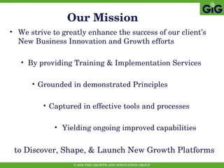 Our Mission We strive to greatly enhance the success of our client’s New Business Innovation and Growth efforts By providing Training & Implementation Services Grounded in demonstrated Principles Captured in effective tools and processes Yielding ongoing improved capabilities to Discover, Shape, & Launch New Growth Platforms 