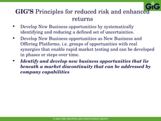 GIG’S  Principles   for reduced risk and enhanced returns Develop New Business opportunities by systematically identifying and reducing a defined set of uncertainties. Develop New Business opportunities as New Business and Offering Platforms, i.e. groups of opportunities with real synergies that enable rapid market testing and can be developed in phases or steps over time.  Identify and develop new business opportunities that lie beneath a market discontinuity that can be addressed by company capabilities 