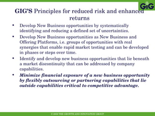 GIG’S  Principles   for reduced risk and enhanced returns Develop New Business opportunities by systematically identifying and reducing a defined set of uncertainties.  Develop New Business opportunities as New Business and Offering Platforms, i.e. groups of opportunities with real synergies that enable rapid market testing and can be developed in phases or steps over time.  Identify and develop new business opportunities that lie beneath a market discontinuity that can be addressed by company capabilities. Minimize financial exposure of a new business opportunity by flexibly outsourcing or partnering capabilities that lie outside capabilities critical to competitive advantage. 