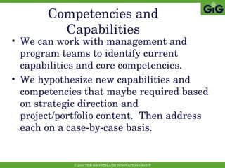 Competencies and Capabilities We can work with management and program teams to identify current capabilities and core competencies. We hypothesize new capabilities and competencies that maybe required based on strategic direction and project/portfolio content.  Then address each on a case-by-case basis. 