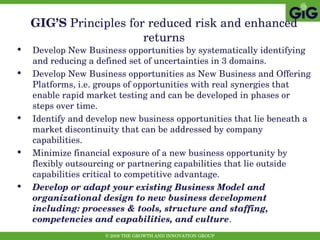 GIG’S  Principles   for reduced risk and enhanced returns Develop New Business opportunities by systematically identifying and reducing a defined set of uncertainties in 3 domains. Develop New Business opportunities as New Business and Offering Platforms, i.e. groups of opportunities with real synergies that enable rapid market testing and can be developed in phases or steps over time.  Identify and develop new business opportunities that lie beneath a market discontinuity that can be addressed by company capabilities. Minimize financial exposure of a new business opportunity by flexibly outsourcing or partnering capabilities that lie outside capabilities critical to competitive advantage. Develop or adapt your existing Business Model and organizational design to new business development including: processes & tools, structure and staffing, competencies and capabilities, and culture . 