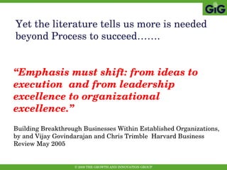 Yet the literature tells us more is needed beyond Process to succeed……. “ Emphasis must shift: from ideas to execution  and from leadership excellence to organizational excellence.” Building Breakthrough Businesses Within Established Organizations, by and Vijay Govindarajan and Chris Trimble  Harvard Business Review May 2005   