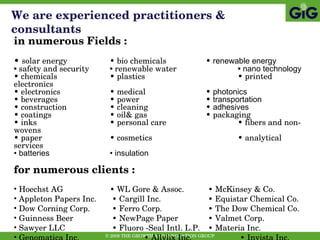 We are experienced practitioners & consultants in numerous Fields : •  solar energy  • bio chemicals  •  renewable energy •  safety and security •  renewable water •  nano technology •  chemicals • plastics   • printed electronics •  electronics • medical •  photonics •  beverages • power   •  transportation •  construction • cleaning •  adhesives •  coatings • oil& gas • packaging   •  inks • personal care  • fibers and non-wovens •  paper • cosmetics  • analytical services •  batteries • insulation for numerous clients : Hoechst AG •  WL Gore & Assoc.  •  McKinsey & Co. Appleton Papers Inc.  •  Cargill Inc.  •  Equistar Chemical Co. Dow Corning Corp.  •  Ferro Corp.  •  The Dow Chemical Co. Guinness Beer  •  NewPage Paper  •  Valmet Corp. Sawyer LLC  •  Fluoro -Seal Intl. L.P.  •  Materia Inc. Genomatica Inc.  •  Allylix Inc.  •  Invista Inc. 
