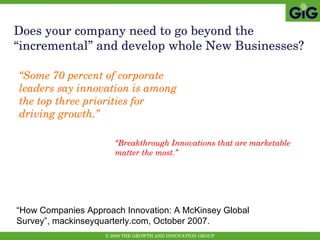 Does your company need to go beyond the “incremental” and develop whole New Businesses? “ Some 70 percent of corporate leaders say innovation is among the top three priorities for driving growth.” “ How Companies Approach Innovation: A McKinsey Global Survey”, mackinseyquarterly.com, October 2007. “ Breakthrough Innovations that are marketable matter the most.” 