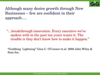 “… breakthrough innovation. Every executive we’ve spoken with in the past ten years wants it. The trouble is they don’t know how to make it happen.”   Although many desire growth through New Businesses – few are confident in their approach…. “ Grabbing  Lightning” Gina C. O’Connor et.al. 2008 John Wiley & Sons Inc.    