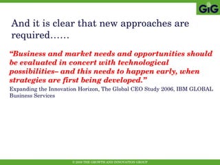 And it is clear that new approaches are required…… “ Business and market needs and opportunities should be evaluated in concert with technological possibilities– and this needs to happen early, when strategies are first being developed.” Expanding the Innovation Horizon, The Global CEO Study 2006, IBM GLOBAL Business Services 