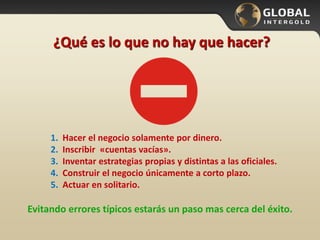 1. Hacer el negocio solamente por dinero.
2. Inscribir «cuentas vacías».
3. Inventar estrategias propias y distintas a las oficiales.
4. Construir el negocio únicamente a corto plazo.
5. Actuar en solitario.
¿Qué es lo que no hay que hacer?
Evitando errores típicos estarás un paso mas cerca del éxito.
 