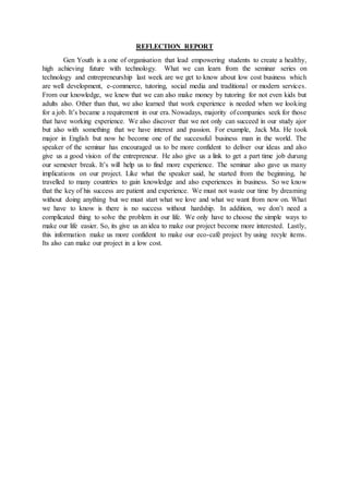 REFLECTION REPORT
Gen Youth is a one of organisation that lead empowering students to create a healthy,
high achieving future with technology. What we can learn from the seminar series on
technology and entrepreneurship last week are we get to know about low cost business which
are well development, e-commerce, tutoring, social media and traditional or modern services.
From our knowledge, we knew that we can also make money by tutoring for not even kids but
adults also. Other than that, we also learned that work experience is needed when we looking
for a job. It’s became a requirement in our era. Nowadays, majority of companies seek for those
that have working experience. We also discover that we not only can succeed in our study ajor
but also with something that we have interest and passion. For example, Jack Ma. He took
major in English but now he become one of the successful business man in the world. The
speaker of the seminar has encouraged us to be more confident to deliver our ideas and also
give us a good vision of the entrepreneur. He also give us a link to get a part time job durung
our semester break. It’s will help us to find more experience. The seminar also gave us many
implications on our project. Like what the speaker said, he started from the beginning, he
travelled to many countries to gain knowledge and also experiences in business. So we know
that the key of his success are patient and experience. We must not waste our time by dreaming
without doing anything but we must start what we love and what we want from now on. What
we have to know is there is no success without hardship. In addition, we don’t need a
complicated thing to solve the problem in our life. We only have to choose the simple ways to
make our life easier. So, its give us an idea to make our project become more interested. Lastly,
this information make us more confident to make our eco-café project by using recyle items.
Its also can make our project in a low cost.
 