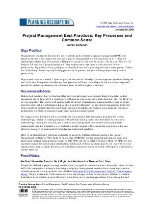 Planning Assumption ♦♦♦♦ Project Management Best Practices: Key Processes and Common Sense
RPA-012003-00030
© 2003 Giga Information Group, Inc. All rights reserved. Reproduction or redistribution in any form without the prior permission of Giga Information
Group is expressly prohibited. This information is provided on an “as is” basis and without express or implied warranties. Although this information is
believed to be accurate at the time of publication, Giga Information Group cannot and does not warrant the accuracy, completeness or suitability of this
information or that the information is correct. Giga research is provided as general background and is not intended as legal or financial advice. Giga
Information Group, Inc. cannot and does not provide legal or financial advice. Readers are advised to consult their attorney or qualified financial
advisor for legal and/or financial advice related to this information.
© 2003 Giga Information Group, Inc.
Copyright and Material Usage Guidelines
January 30, 2003
Project Management Best Practices: Key Processes and
Common Sense
Margo Visitacion
Giga Position
Organizations continue to look for the key to unlocking the mystery of project management (PM) best
practices, but the steps that go into successful project management are not mysterious at all — they are
standard procedures that, if executed, will improve a project’s chances of success. The key word here is “if.”
Projects fail because of poor planning and fuzzy requirements that cause a chain reaction of poor
productivity. Regardless of size, good projects benefit from careful planning and active management. Follow
the 20/80 theory: Increase your planning process by 20 percent, and you will reap 80 percent growth in
productivity.
Giga expects to see an annual 15 percent per year increase in formal project management practices during the
next five years. Companies formalizing these practices will have to develop and actively use management
procedures, including planning and communication, to facilitate project delivery.
Recommendations
Build a best-practice library of methods that have worked in previous projects. Keep it modular, so that
procedures can be tailored for a specific project based on size, complexity, team structure, etc. The library is
a living repository that grows with each completed project. Requirements management tools are excellent
repositories for artifact information that can be reused for efficiency, as are project management tools that
store completed project plans that can be reproduced as templates. As projects are completed, perform a
postmortem to update or change procedures for continual improvement.
For organizations that do not have accessible historical project data and want to purchase developed
methodology, consider a training program with certified training consultants that offers not only core
methodology training, but also key areas, such as cost management, assessments and requirements
management. Another alternative is to contract a specific project with a consulting organization that can
deliver proven project plans and will transfer knowledge and practices.
Refer to standard industry reference material as a guide for building internal practices; the Project
Management Institute’s (PMI) Body of Knowledge (PMBOK) provides detailed information about core
professional project management procedures. ISO 9000 and the Capability Maturity Model (CMM) are also
excellent sources for best practice information. While each of these standards may be too involved for your
organization’s requirements, there may be individual procedures you can use that will improve weak areas in
current practices.
Proof/Notes
We Don’t Have the Time to Do It Right, but We Have the Time to Do It Over
Despite the claim that project management is widely accepted as common practice, the reality is that less than
half of the companies claiming to have integrated project management practices have standard procedures
extending beyond strategic projects (see IdeaByte, Enterprise Project Management Tools: Is Your Company
Ready? Margo Visitacion). Performance is ad hoc and changes with each new project. Without a standard
foundation for execution, projects fall down when there are no standard procedures. Failure to gather and
 