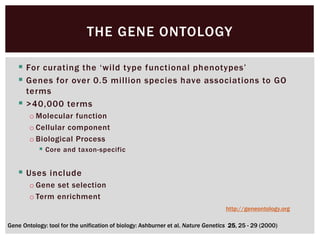  For curating the ‘wild type functional phenotypes’
 Genes for over 0.5 million species have associations to GO
terms
 >40,000 terms
o Molecular function
o Cellular component
o Biological Process
 Core and taxon-specific
 Uses include
o Gene set selection
o Term enrichment
THE GENE ONTOLOGY
Gene Ontology: tool for the unification of biology: Ashburner et al. Nature Genetics 25, 25 - 29 (2000)
http://geneontology.org
 