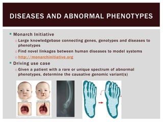  Monarch Initiative
o Large knowledgebase connecting genes, genotypes and diseases to
phenotypes
o Find novel linkages between human diseases to model systems
o http://monarchinitiative.org
 Driving use case
o Given a patient with a rare or unique spectrum of abnormal
phenotypes, determine the causative genomic variant(s)
DISEASES AND ABNORMAL PHENOTYPES
 