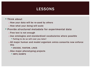  Think about
o How your data will be re-used by others
o How what your doing will scale
 Provide structured metadata for experimental data
o Free text is not enough
o Use ontologies and standardized vocabularies where possible
 Failing to do so will cost you later!
o All major human and model organism omics consortia now enforce
this
 ENCODE, FANTOM, LINCS
o Also major phenotyping projects
 IMPC/KOMP2
LESSONS
 