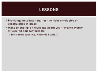  Providing metadata requires the right ontologies or
vocabularies in place
 Make phenotypic knowledge about your favorite system
structured and computable
o This seems daunting, where do I start…?
LESSONS
 