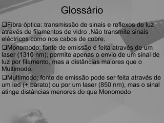 Glossário Fibra óptica: transmissão de sinais e reflexos de luz através de filamentos de vidro .Não transmite sinais eléctricos como nos cabos de cobre. Monomodo: fonte de emissão é feita através de um laser (1310 nm); permite apenas o envio de um sinal de luz por filamento, mas a distâncias maiores que o Multimodo. Multimodo: fonte de emissão pode ser feita através de um led (+ barato) ou por um laser (850 nm), mas o sinal atinge distâncias menores do que Monomodo 
