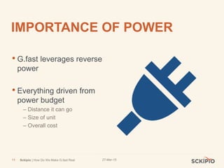 27-Mar-15Sckipio | How Do We Make G.fast Real11
IMPORTANCE OF POWER
• G.fast leverages reverse
power
• Everything driven from
power budget
– Distance it can go
– Size of unit
– Overall cost
 