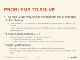 27-Mar-15Sckipio | How Do We Make G.fast Real33
PROBLEMS TO SOLVE
• The high G.fast frequencies increase the risk of changes
in the channel
– Lower noise floor on the high band with vectoring implies exposure to various noise
sources
– Higher cross-talk cancellation levels (as FEXT is very high) implies higher sensitivity
– Neighboring lines
• Lessons learned from VDSL
– You cannot avoid changes on the line, you can only:
• Adapt quickly and reliably to avoid retrains
• If retrain still occurs, shorten the retrain time to keep good user experience
• Higher performance
– Increasing the noise margin to improve stability is not a good strategy!
– Noise margin is never high enough, need to use it only when we have to (for a short
time)
 