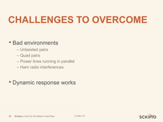 27-Mar-15Sckipio | How Do We Make G.fast Real38
CHALLENGES TO OVERCOME
• Bad environments
– Untwisted pairs
– Quad pairs
– Power lines running in parallel
– Ham radio interferences
• Dynamic response works
 