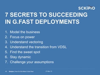 27-Mar-15Sckipio | How Do We Make G.fast Real40
7 SECRETS TO SUCCEEDING
IN G.FAST DEPLOYMENTS
1. Model the business
2. Focus on power
3. Understand vectoring
4. Understand the transition from VDSL
5. Find the sweet spot
6. Stay dynamic
7. Challenge your assumptions
 