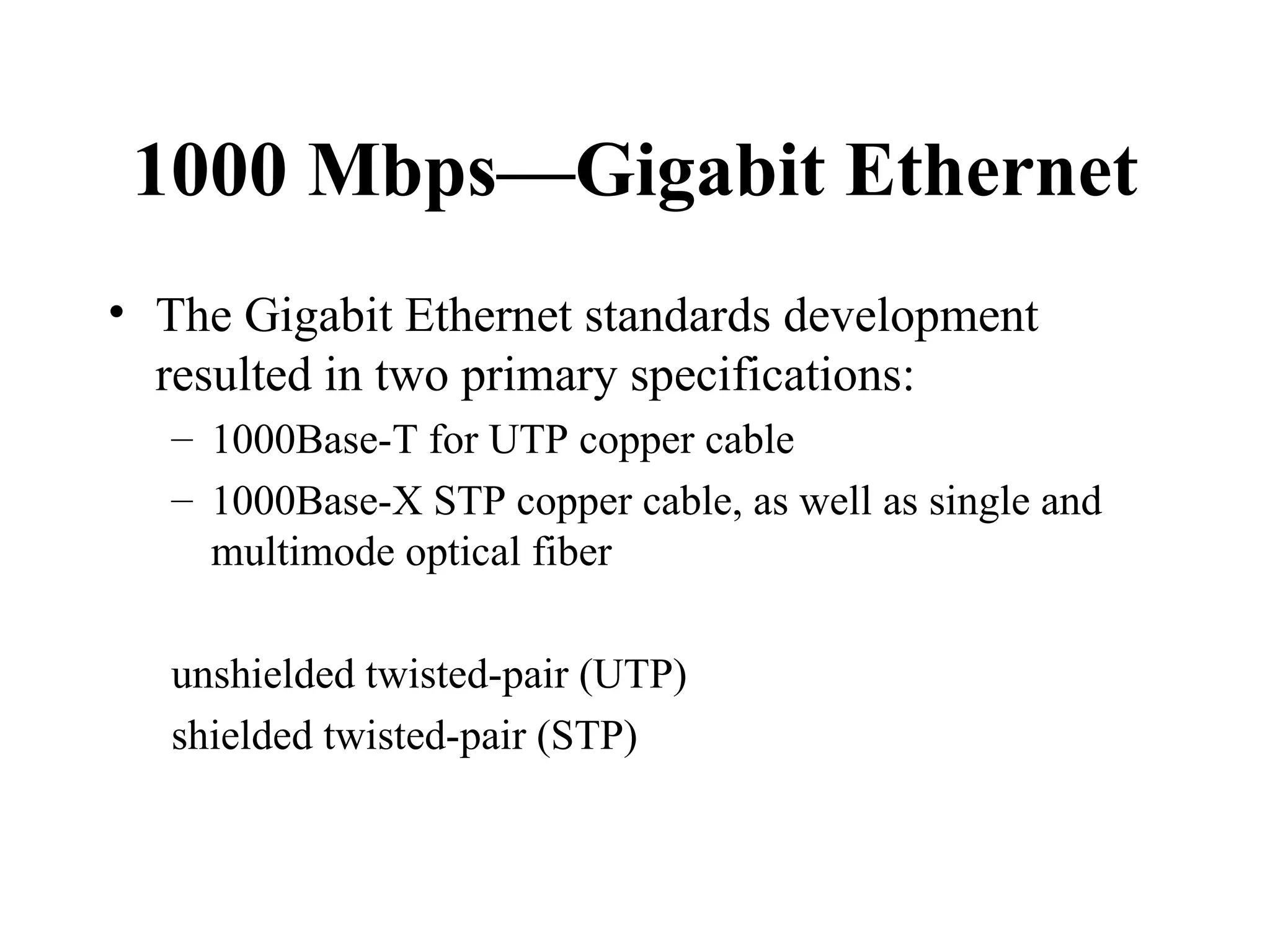 1000 Mbps—Gigabit Ethernet The Gigabit Ethernet standards development resulted in two primary specifications:  1000Base-T for UTP copper cable 1000Base-X STP copper cable, as well as single and multimode optical fiber unshielded twisted-pair (UTP)  shielded twisted-pair (STP) 
