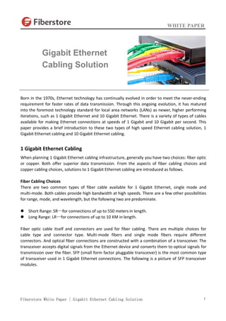 WHITE PAPER
Fiberstore White Paper | Gigabit Ethernet Cabling Solution 1
Born in the 1970s, Ethernet technology has continually evolved in order to meet the never-ending
requirement for faster rates of data transmission. Through this ongoing evolution, it has matured
into the foremost technology standard for local area networks (LANs) as newer, higher performing
iterations, such as 1 Gigabit Ethernet and 10 Gigabit Ethernet. There is a variety of types of cables
available for making Ethernet connections at speeds of 1 Gigabit and 10 Gigabit per second. This
paper provides a brief introduction to these two types of high speed Ethernet cabling solution, 1
Gigabit Ethernet cabling and 10 Gigabit Ethernet cabling.
1 Gigabit Ethernet Cabling
When planning 1 Gigabit Ethernet cabling infrastructure, generally you have two choices: fiber optic
or copper. Both offer superior data transmission. From the aspects of fiber cabling choices and
copper cabling choices, solutions to 1 Gigabit Ethernet cabling are introduced as follows.
Fiber Cabling Choices
There are two common types of fiber cable available for 1 Gigabit Ethernet, single mode and
multi-mode. Both cables provide high bandwidth at high speeds. There are a few other possibilities
for range, mode, and wavelength, but the following two are predominate.
 Short Range: SR—for connections of up to 550 meters in length.
 Long Range: LR—for connections of up to 10 KM in length.
Fiber optic cable itself and connectors are used for fiber cabling. There are multiple choices for
cable type and connector type. Multi-mode fibers and single mode fibers require different
connectors. And optical fiber connections are constructed with a combination of a transceiver. The
transceiver accepts digital signals from the Ethernet device and converts them to optical signals for
transmission over the fiber. SFP (small form factor pluggable transceiver) is the most common type
of transceiver used in 1 Gigabit Ethernet connections. The following is a picture of SFP transceiver
modules.
Gigabit Ethernet
Cabling Solution
 