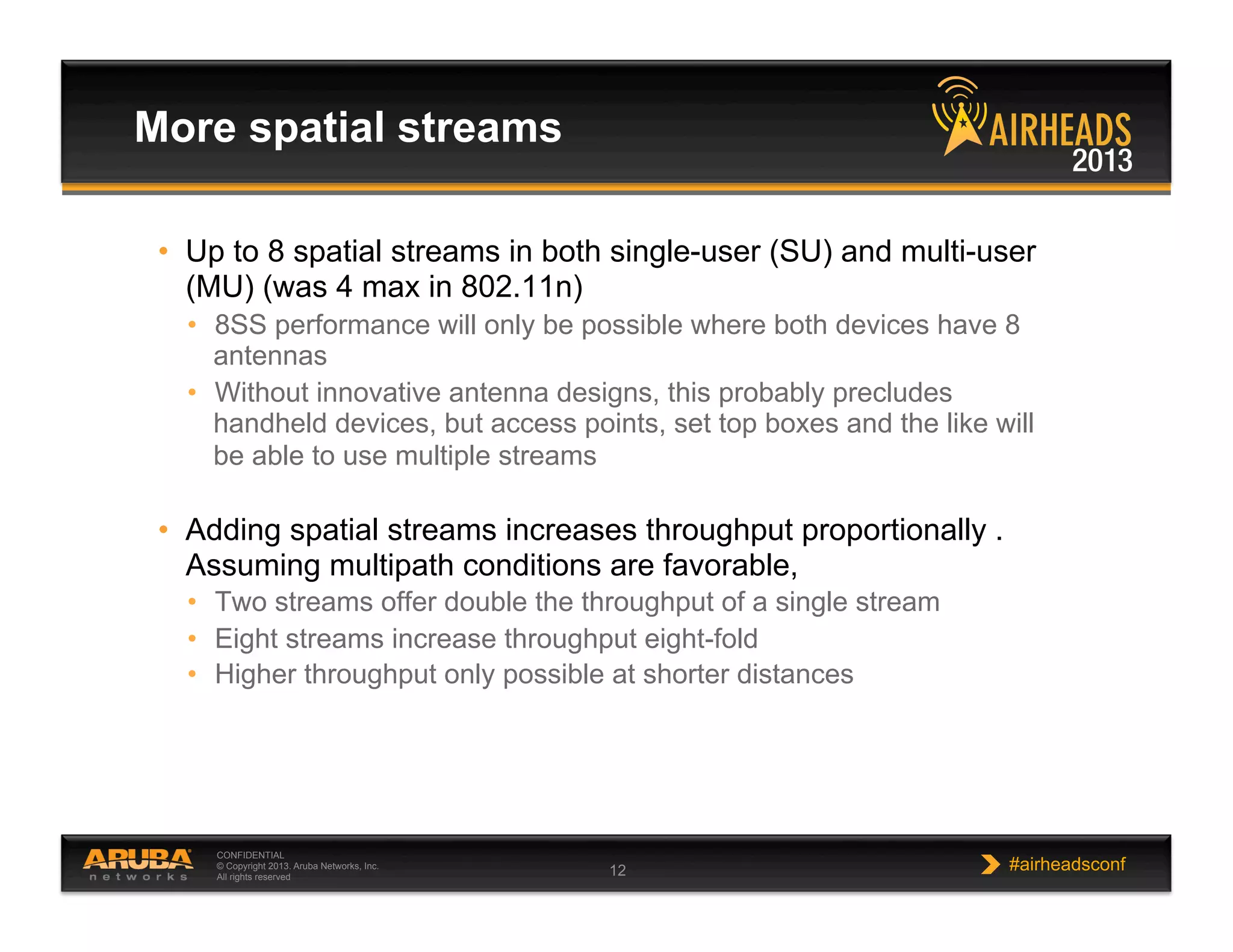 CONFIDENTIAL
© Copyright 2013. Aruba Networks, Inc.
All rights reserved 12 #airheadsconf
More spatial streams
•  Up to 8 spatial streams in both single-user (SU) and multi-user
(MU) (was 4 max in 802.11n)
•  8SS performance will only be possible where both devices have 8
antennas
•  Without innovative antenna designs, this probably precludes
handheld devices, but access points, set top boxes and the like will
be able to use multiple streams
•  Adding spatial streams increases throughput proportionally .
Assuming multipath conditions are favorable,
•  Two streams offer double the throughput of a single stream
•  Eight streams increase throughput eight-fold
•  Higher throughput only possible at shorter distances
 
