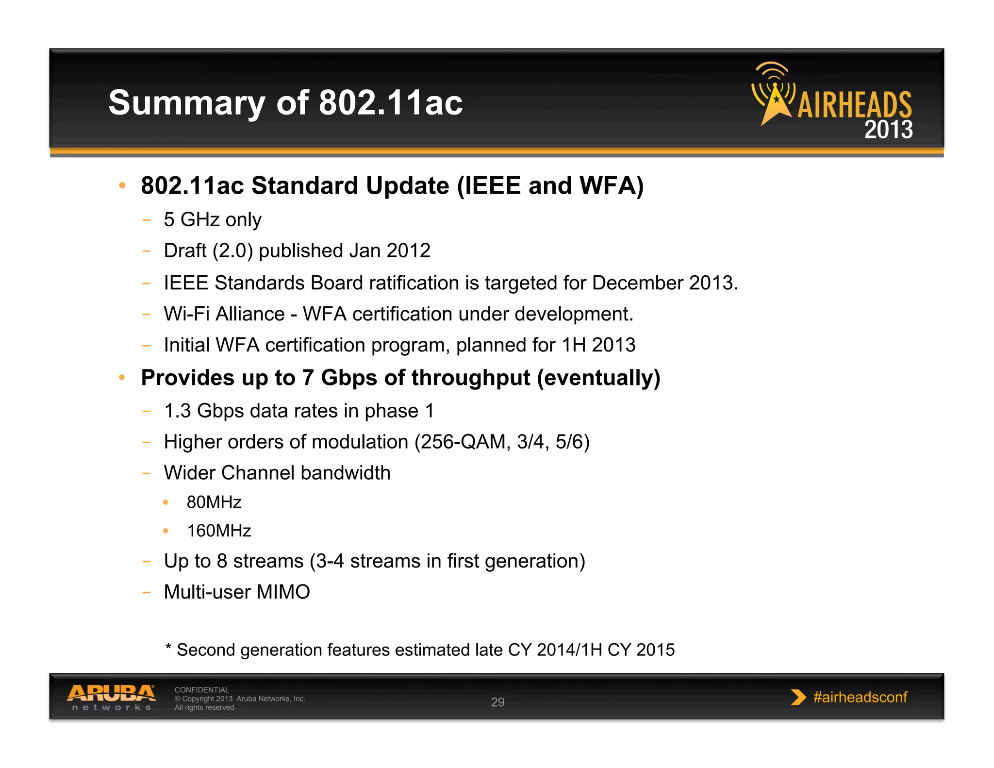 CONFIDENTIAL
© Copyright 2013. Aruba Networks, Inc.
All rights reserved 29 #airheadsconf
Summary of 802.11ac
•  802.11ac Standard Update (IEEE and WFA)
–  5 GHz only
–  Draft (2.0) published Jan 2012
–  IEEE Standards Board ratification is targeted for December 2013.
–  Wi-Fi Alliance - WFA certification under development.
–  Initial WFA certification program, planned for 1H 2013
•  Provides up to 7 Gbps of throughput (eventually)
–  1.3 Gbps data rates in phase 1
–  Higher orders of modulation (256-QAM, 3/4, 5/6)
–  Wider Channel bandwidth
•  80MHz
•  160MHz
–  Up to 8 streams (3-4 streams in first generation)
–  Multi-user MIMO
* Second generation features estimated late CY 2014/1H CY 2015
 