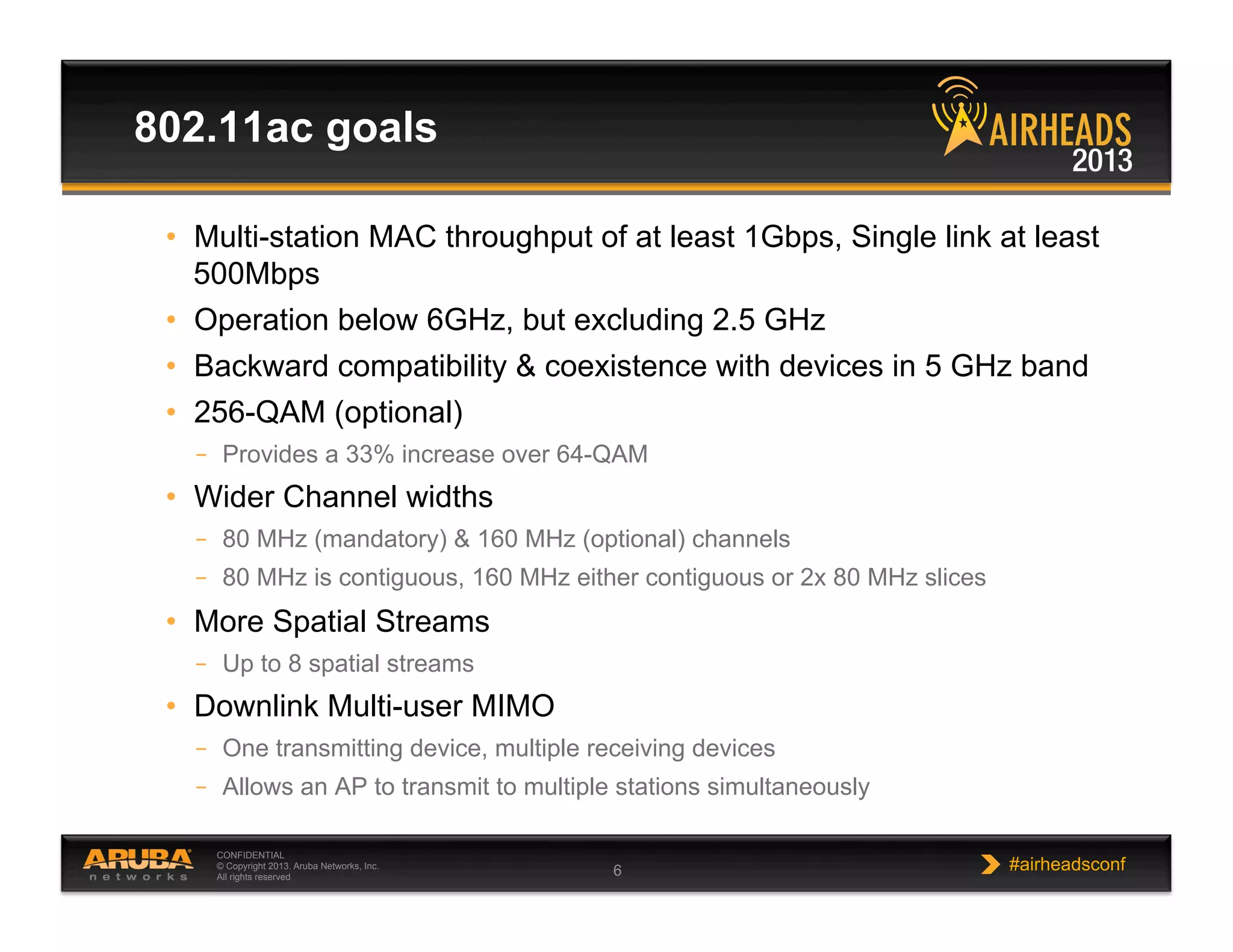 CONFIDENTIAL
© Copyright 2013. Aruba Networks, Inc.
All rights reserved 6 #airheadsconf
802.11ac goals
•  Multi-station MAC throughput of at least 1Gbps, Single link at least
500Mbps
•  Operation below 6GHz, but excluding 2.5 GHz
•  Backward compatibility & coexistence with devices in 5 GHz band
•  256-QAM (optional)
–  Provides a 33% increase over 64-QAM
•  Wider Channel widths
–  80 MHz (mandatory) & 160 MHz (optional) channels
–  80 MHz is contiguous, 160 MHz either contiguous or 2x 80 MHz slices
•  More Spatial Streams
–  Up to 8 spatial streams
•  Downlink Multi-user MIMO
–  One transmitting device, multiple receiving devices
–  Allows an AP to transmit to multiple stations simultaneously
 
