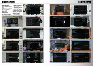 33 
34 
35 
36 
37 
45 
46 
47 
40 
41 
42 
29. VFD display settings 
30. The Giga Blue HD 800 Quad 
offers a multitude of configuration 
options 
31. User interface settings 
32. The receiver can be customised 
down to the very last detail 
33. EPG settings 
34. PVR settings 
35. PVR settings 
36. Subtitle settings 
37. Different channel search modes 
38. Fast Scan for adding channels 
from various pay TV providers to 
the overall channel list 
30 
31 
32 
39 
43 
44 
38 
29 
39. SatFinder function assists in 
antenna alignment 
40. Blind scan search 
41. Softcam settings for the built-in 
card reader 
42. Parental control settings 
43. Software update via the Internet 
44. Software manager for updating 
existing and adding new software 
components, as well as for saving 
the current setup for future use 
45. Plugin manager for 
downloading new plugins 
46. List of available plugins 
47. List of available plugins 
26 TELE-audiovision International — The World‘s Largest Digital TV Trade Magazine — 05-06/2014 — www.TELE-audiovision.com www.TELE-audiovision.com — 05-06/2014 — TELE-audiovision International — 全球发行量最大的数字电视杂志27 
 