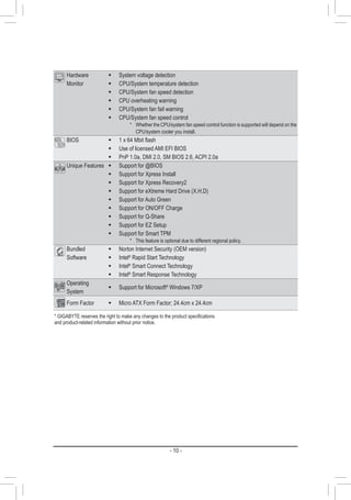 - 10 -
Hardware
Monitor
Š System voltage detection
Š CPU/System temperature detection
Š CPU/System fan speed detection
Š CPU overheating warning
Š CPU/System fan fail warning
Š CPU/System fan speed control
* Whether the CPU/system fan speed control function is supported will depend on the
CPU/system cooler you install.
BIOS Š 1 x 64 Mbit flash
Š Use of licensed AMI EFI BIOS
Š PnP 1.0a, DMI 2.0, SM BIOS 2.6, ACPI 2.0a
Unique Features Š Support for @BIOS
Š Support for Xpress Install
Š Support for Xpress Recovery2
Š Support for eXtreme Hard Drive (X.H.D)
Š Support for Auto Green
Š Support for ON/OFF Charge
Š Support for Q-Share
Š Support for EZ Setup
Š Support for Smart TPM
* This feature is optional due to different regional policy.
Bundled
Software
Š Norton Internet Security (OEM version)
Š Intel®
Rapid Start Technology
Š Intel®
Smart Connect Technology
Š Intel®
Smart Response Technology
Operating
System
Š Support for Microsoft®
Windows 7/XP
Form Factor Š Micro ATX Form Factor; 24.4cm x 24.4cm
* GIGABYTE reserves the right to make any changes to the product specifications
and product-related information without prior notice.
 