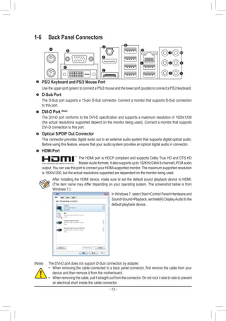 - 13 -
1-6	 Back Panel Connectors
(Note)	 The DVI-D port does not support D-Sub connection by adapter.
After installing the HDMI device, make sure to set the default sound playback device to HDMI.
(The item name may differ depending on your operating system. The screenshot below is from
Windows 7.)
In Windows 7, select StartControl PanelHardware and
SoundSoundPlayback, set Intel(R) DisplayAudio to the
default playback device.
•• When removing the cable connected to a back panel connector, first remove the cable from your
device and then remove it from the motherboard.
•• When removing the cable, pull it straight out from the connector. Do not rock it side to side to prevent
an electrical short inside the cable connector.
PS/2 Keyboard and PS/2 Mouse Port
Use the upper port (green) to connect a PS/2 mouse and the lower port (purple) to connect a PS/2 keyboard.
D-Sub Port
The D-Sub port supports a 15-pin D-Sub connector. Connect a monitor that supports D-Sub connection
to this port.
DVI-D Port (Note)
The DVI-D port conforms to the DVI-D specification and supports a maximum resolution of 1920x1200
(the actual resolutions supported depend on the monitor being used). Connect a monitor that supports
DVI-D connection to this port.
Optical S/PDIF Out Connector
This connector provides digital audio out to an external audio system that supports digital optical audio.
Before using this feature, ensure that your audio system provides an optical digital audio in connector.
HDMI Port
The HDMI port is HDCP compliant and supports Dolby True HD and DTS HD
MasterAudio formats. It also supports up to 192KHz/24bit 8-channel LPCM audio
output. You can use this port to connect your HDMI-supported monitor. The maximum supported resolution
is 1920x1200, but the actual resolutions supported are dependent on the monitor being used.
 