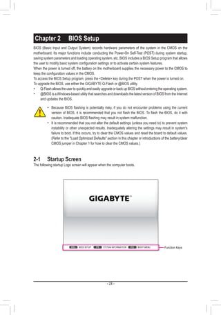 - 24 -
Chapter 2	 BIOS Setup
•• Because BIOS flashing is potentially risky, if you do not encounter problems using the current
version of BIOS, it is recommended that you not flash the BIOS. To flash the BIOS, do it with
caution. Inadequate BIOS flashing may result in system malfunction.
•• It is recommended that you not alter the default settings (unless you need to) to prevent system
instability or other unexpected results. Inadequately altering the settings may result in system's
failure to boot. If this occurs, try to clear the CMOS values and reset the board to default values.
(Refer to the Load Optimized Defaults section in this chapter or introductions of the battery/clear
CMOS jumper in Chapter 1 for how to clear the CMOS values.)
2-1	 Startup Screen
The following startup Logo screen will appear when the computer boots.
BIOS (Basic Input and Output System) records hardware parameters of the system in the CMOS on the
motherboard. Its major functions include conducting the Power-On Self-Test (POST) during system startup,
saving system parameters and loading operating system, etc. BIOS includes a BIOS Setup program that allows
the user to modify basic system configuration settings or to activate certain system features.
When the power is turned off, the battery on the motherboard supplies the necessary power to the CMOS to
keep the configuration values in the CMOS.
To access the BIOS Setup program, press the Delete key during the POST when the power is turned on.
To upgrade the BIOS, use either the GIGABYTE Q-Flash or @BIOS utility.
•• Q-Flash allows the user to quickly and easily upgrade or back up BIOS without entering the operating system.
•• @BIOS is a Windows-based utility that searches and downloads the latest version of BIOS from the Internet
and updates the BIOS.
Function Keys
 