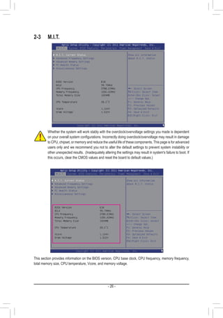 - 26 -
2-3	M.I.T.
Whether the system will work stably with the overclock/overvoltage settings you made is dependent
on your overall system configurations. Incorrectly doing overclock/overvoltage may result in damage
to CPU, chipset, or memory and reduce the useful life of these components. This page is for advanced
users only and we recommend you not to alter the default settings to prevent system instability or
other unexpected results. (Inadequately altering the settings may result in system's failure to boot. If
this occurs, clear the CMOS values and reset the board to default values.)
This section provides information on the BIOS version, CPU base clock, CPU frequency, memory frequency,
total memory size, CPU temperature, Vcore, and memory voltage.
 