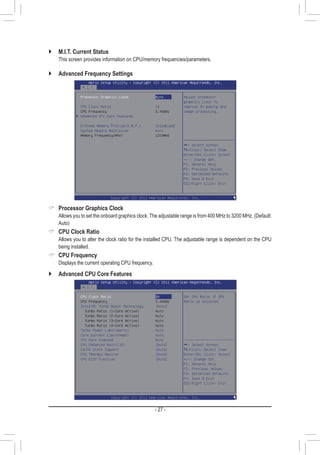 - 27 -
`` M.I.T. Current Status
	 This screen provides information on CPU/memory frequencies/parameters.
`` Advanced Frequency Settings
 Processor Graphics Clock
	 Allows you to set the onboard graphics clock. The adjustable range is from 400 MHz to 3200 MHz. (Default:
Auto)
 CPU Clock Ratio
	 Allows you to alter the clock ratio for the installed CPU. The adjustable range is dependent on the CPU
being installed.
 CPU Frequency
	 Displays the current operating CPU frequency.
`` Advanced CPU Core Features
 