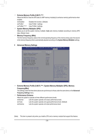 - 29 -
 Extreme Memory Profile (X.M.P.) (Note)
	 Allows the BIOS to read the SPD data on XMP memory module(s) to enhance memory performance when
enabled.
Disabled		 Disables this function. (Default)
Profile1	 	 Uses Profile 1 settings.
Profile2 (Note 2)
	 Uses Profile 2 settings.
 System Memory Multiplier (SPD)
	 Allows you to set the system memory multiplier. Auto sets memory multiplier according to memory SPD
data. (Default: Auto)
 Memory Frequency (MHz)
	 The first memory frequency value is the normal operating frequency of the memory being used; the second
is the memory frequency that is automatically adjusted according to theSystem Memory Multiplier settings.
(Note)	 This item is present only when you install a CPU and a memory module that support this feature.
`` Advanced Memory Settings
 Extreme Memory Profile (X.M.P.) (Note)
, System Memory Multiplier (SPD), Memory
Frequency(Mhz)
	 The settings under the three items above are synchronous to those under the same items on theAdvanced
Frequency Settings menu.
 Performance Enhance
	 Allows the system to operate at three different performance levels.
Normal		 Lets the system operate at its basic performance level.
Turbo			 Lets the system operate at its good performance level. (Default)
Extreme		 Lets the system operate at its best performance level.
 