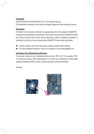 Copyright
© 2012 GIGA-BYTE TECHNOLOGY CO., LTD. All rights reserved.
The trademarks mentioned in this manual are legally registered to their respective owners.
Disclaimer
Information in this manual is protected by copyright laws and is the property of GIGABYTE.
Changes to the specifications and features in this manual may be made by GIGABYTE without
prior notice. No part of this manual may be reproduced, copied, translated, transmitted, or
published in any form or by any means without GIGABYTE's prior written permission.
„„ In order to assist in the use of this product, carefully read the User's Manual.
„„ For product-related information, check on our website at: http://www.gigabyte.com
Identifying Your Motherboard Revision
The revision number on your motherboard looks like this: "REV: X.X." For example, "REV:
1.0" means the revision of the motherboard is 1.0. Check your motherboard revision before
updating motherboard BIOS, drivers, or when looking for technical information.
Example:
 