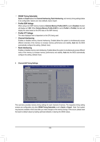 - 30 -
 DRAM Timing Selectable
	 Quick and Expert allows the Channel Interleaving, Rank Interleaving, and memory timing settings below
to be configurable. Options are: Auto (default), Quick, Expert.
 Profile DDR Voltage
	 When using a non-XMP memory module or Extreme Memory Profile (X.M.P.) is set to Disabled, this item
will display as 1.50V. When Extreme Memory Profile (X.M.P.) is set to Profile1 or Profile2, this item will
display the value based on the SPD data on the XMP memory.
 Profile VTT Voltage
	 The value displayed here is dependent on the CPU being used.
 Channel Interleaving
	 Enables or disables memory channel interleaving. Enabled allows the system to simultaneously access
different channels of the memory to increase memory performance and stability. Auto lets the BIOS
automatically configure this setting. (Default: Auto)
 Rank Interleaving
	 Enables or disables memory rank interleaving. Enabled allows the system to simultaneously access different
ranks of the memory to increase memory performance and stability. Auto lets the BIOS automatically
configure this setting. (Default: Auto)
`` Channel A/B Timing Settings
This sub-menu provides memory timing settings for each channel of memory. The respective timing setting
screens are configurable only when DRAM Timing Selectable is set to Quick or Expert. Note: Your system
may become unstable or fail to boot after you make changes on the memory timings. If this occurs, please reset
the board to default values by loading optimized defaults or clearing the CMOS values.
 