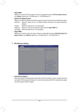 - 32 -
 Slope PWM
	 Allows you to control the CPU fan speed. This item is configurable only when CPU Fan Speed Control is
set to Manual. Options are: 0.75 PWM value /o
C ~ 2.50 PWM value /o
C.
 System Fan Speed Control
	 Allows you to determine whether to enable the system fan speed control function and adjust the fan speed.
Normal	Allows the system fan to run at different speeds according to the system temperature.
(Default)
Silent		 Allows the system fan to run at slow speeds.
Manual	 Allows you to control the system fan speed under the Slope PWM item.
Disabled	 Allows the system fan to run at full speeds.
 Slope PWM
	 Allows you to control the system fan speed. This item is configurable only when 1st/2nd/3rd System Fan
Speed Control is set to Manual. Options are: 0.75 PWM value /o
C ~ 2.50 PWM value /o
C.
`` Miscellaneous Settings
 Isochronous Support
	 Determines whether to enable specific streams within the CPU and Chipset. This item is present only when
you install a CPU that supports this feature. For more information about Intel CPUs' unique features, please
visit Intel's website. (Default: Enabled)
 