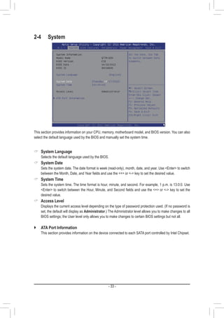 - 33 -
2-4	System
This section provides information on your CPU, memory, motherboard model, and BIOS version. You can also
select the default language used by the BIOS and manually set the system time.
 System Language
	 Selects the default language used by the BIOS.
 System Date
	 Sets the system date. The date format is week (read-only), month, date, and year. Use Enter to switch
between the Month, Date, and Year fields and use the + or - key to set the desired value.
 System Time
	 Sets the system time. The time format is hour, minute, and second. For example, 1 p.m. is 13:0:0. Use
Enter to switch between the Hour, Minute, and Second fields and use the + or - key to set the
desired value.
 Access Level
	 Displays the current access level depending on the type of password protection used. (If no password is
set, the default will display as Administrator.) The Administrator level allows you to make changes to all
BIOS settings; the User level only allows you to make changes to certain BIOS settings but not all.
`` ATA Port Information
	 This section provides information on the device connected to each SATA port controlled by Intel Chipset.
 