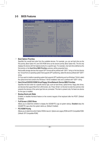 - 34 -
2-5	 BIOS Features
 Boot Option Priorities
	 Specifies the overall boot order from the available devices. For example, you can set hard drive as the
first priority (Boot Option #1) and DVD ROM drive as the second priority (Boot Option #2). The list only
displays the device with the highest priority for a specific type. For example, only hard drive defined as the
first priority on the Hard Drive BBS Priorities submenu will be presented here.
	 Removable storage devices that support GPT format will be prefixed with UEFI: string on the boot device
list. To boot from an operating system that supports GPT partitioning, select the device prefixed with UEFI:
string.
	 Or if you want to install an operating system that supports GPT partitioning such as Windows 7 64-bit, select
the optical drive that contains the Windows 7 64-bit installation disk and is prefixed with UEFI: string.
 Hard Drive/CD/DVD ROM Drive/Floppy Drive/Network Device BBS Priorities
	 Specifies the boot order for a specific device type, such as hard drives, optical drives, floppy disk drives,
and devices that support Boot from LAN function, etc. Press Enter on this item to enter the submenu that
presents the devices of the same type that are connected. This item is present only if at least one device
for this type is installed.
 Bootup NumLock State
	 Enables or disables Numlock feature on the numeric keypad of the keyboard after the POST. (Default:
Enabled)
 Full Screen LOGO Show
	 Allows you to determine whether to display the GIGABYTE Logo at system startup. Disabled skips the
GIGABYTE Logo when the system starts up. (Default: Enabled)
 PCI ROM Priority
	 Allows you to determine which Option ROM to launch. Options are Legacy ROM and EFI Compatible ROM.
(Default: EFI Compatible ROM)
 