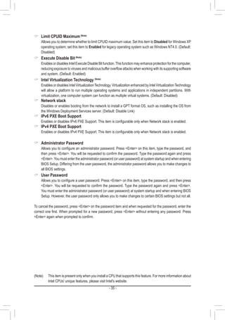 - 35 -
 Limit CPUID Maximum(Note)
	 Allows you to determine whether to limit CPUID maximum value. Set this item to Disabled for Windows XP
operating system; set this item to Enabled for legacy operating system such as Windows NT4.0. (Default:
Disabled)
 Execute Disable Bit(Note)
	 Enables or disables Intel Execute Disable Bit function.This function may enhance protection for the computer,
reducing exposure to viruses and malicious buffer overflow attacks when working with its supporting software
and system. (Default: Enabled)
 Intel Virtualization Technology (Note)
	 Enables or disables Intel VirtualizationTechnology. Virtualization enhanced by Intel VirtualizationTechnology
will allow a platform to run multiple operating systems and applications in independent partitions. With
virtualization, one computer system can function as multiple virtual systems. (Default: Disabled)
 Network stack
	 Disables or enables booting from the network to install a GPT format OS, such as installing the OS from
the Windows Deployment Services server. (Default: Disable Link)
 IPv6 PXE Boot Support
	 Enables or disables IPv6 PXE Support. This item is configurable only when Network stack is enabled.
 IPv4 PXE Boot Support
	 Enables or disables IPv4 PXE Support. This item is configurable only when Network stack is enabled.
 Administrator Password
	 Allows you to configure an administrator password. Press Enter on this item, type the password, and
then press Enter. You will be requested to confirm the password. Type the password again and press
Enter.You must enter the administrator password (or user password) at system startup and when entering
BIOS Setup. Differing from the user password, the administrator password allows you to make changes to
all BIOS settings.
 User Password
	 Allows you to configure a user password. Press Enter on this item, type the password, and then press
Enter. You will be requested to confirm the password. Type the password again and press Enter.
You must enter the administrator password (or user password) at system startup and when entering BIOS
Setup. However, the user password only allows you to make changes to certain BIOS settings but not all.
To cancel the password, press Enter on the password item and when requested for the password, enter the
correct one first. When prompted for a new password, press Enter without entering any password. Press
Enter again when prompted to confirm.
(Note)	 This item is present only when you install a CPU that supports this feature. For more information about
Intel CPUs' unique features, please visit Intel's website.
 