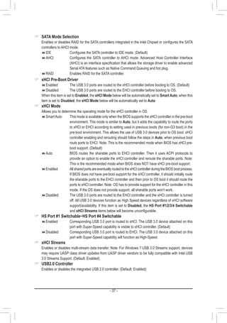 - 37 -
 SATA Mode Selection
	 Enables or disables RAID for the SATA controllers integrated in the Intel Chipset or configures the SATA
controllers to AHCI mode.
IDE	 	 	 Configures the SATA controller to IDE mode. (Default)
AHCI	 	 	 Configures the SATA controller to AHCI mode. Advanced Host Controller Interface
(AHCI) is an interface specification that allows the storage driver to enable advanced
Serial ATA features such as Native Command Queuing and hot plug.
RAID			 Enables RAID for the SATA controller.
 xHCI Pre-Boot Driver
Enabled		The USB 3.0 ports are routed to the xHCI controller before booting to OS. (Default)
Disabled		The USB 3.0 ports are routed to the EHCI controller before booting to OS.
	 When this item is set to Enabled, the xHCI Mode below will be automatically set to Smart Auto; when this
item is set to Disabled, the xHCI Mode below will be automatically set to Auto.
 xHCI Mode
	 Allows you to determine the operating mode for the xHCI controller in OS.
Smart Auto		This mode is available only when the BIOS supports the xHCI controller in the pre-boot
environment. This mode is similar to Auto, but it adds the capability to route the ports
to xHCI or EHCI according to setting used in previous boots (for non-G3 boot) in the
pre-boot environment. This allows the use of USB 3.0 devices prior to OS boot. xHCI
controller enabling and rerouting should follow the steps in Auto, when previous boot
routs ports to EHCI. Note: This is the recommended mode when BIOS has xHCI pre-
boot support. (Default)
Auto			BIOS routes the sharable ports to EHCI controller. Then it uses ACPI protocols to
provide an option to enable the xHCI controller and reroute the sharable ports. Note:
This is the recommended mode when BIOS does NOT have xHCI pre-boot support.
Enabled		AllsharedportsareeventuallyroutedtothexHCIcontrollerduringtheBIOSbootprocess.
If BIOS does not have pre-boot support for the xHCI controller, it should initially route
the sharable ports to the EHCI controller and then prior to OS boot it should route the
ports to xHCI controller. Note: OS has to provide support for the xHCI controller in this
mode. If the OS does not provide support, all sharable ports won't work.
Disabled		The USB 3.0 ports are routed to the EHCI controller and the xHCI controller is turned
off. All USB 3.0 devices function as High Speed devices regardless of xHCI software
support/availability. If this item is set to Disabled, the HS Port #1/2/3/4 Switchable
and xHCI Streams items below will become unconfigurable.
 HS Port #1 Switchable~HS Port #4 Switchable
Enabled		Corresponding USB 3.0 port is routed to xHCI. The USB 3.0 device attached on this
port with Super-Speed capability is visible to xHCI controller. (Default)
Disabled		Corresponding USB 3.0 port is routed to EHCI. The USB 3.0 device attached on this
port with Super-Speed capability will function as High-Speed.
 xHCI Streams
	 Enables or disables multi-stream data transfer. Note: For Windows 7 USB 3.0 Streams support, devices
may require UASP class driver updates from UASP driver vendors to be fully compatible with Intel USB
3.0 Streams Support. (Default: Enabled)
 USB2.0 Controller
	 Enables or disables the integrated USB 2.0 controller. (Default: Enabled)
 