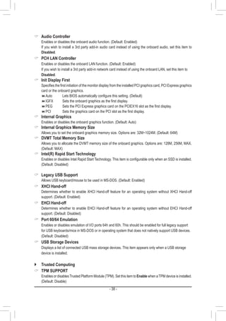 - 38 -
 Audio Controller
	 Enables or disables the onboard audio function. (Default: Enabled)
	 If you wish to install a 3rd party add-in audio card instead of using the onboard audio, set this item to
Disabled.
 PCH LAN Controller
	 Enables or disables the onboard LAN function. (Default: Enabled)
	 If you wish to install a 3rd party add-in network card instead of using the onboard LAN, set this item to
Disabled.
 Init Display First
	 Specifies the first initiation of the monitor display from the installed PCI graphics card, PCI Express graphics
card or the onboard graphics.
Auto	 	 Lets BIOS automatically configure this setting. (Default)
IGFX	 	 Sets the onboard graphics as the first display.
PEG	 	 Sets the PCI Express graphics card on the PCIEX16 slot as the first display.
PCI 	 	 Sets the graphics card on the PCI slot as the first display.
 Internal Graphics
	 Enables or disables the onboard graphics function. (Default: Auto)
 Internal Graphics Memory Size
	 Allows you to set the onboard graphics memory size. Options are: 32M~1024M. (Default: 64M)
 DVMT Total Memory Size
	 Allows you to allocate the DVMT memory size of the onboard graphics. Options are: 128M, 256M, MAX.
(Default: MAX)
 Intel(R) Rapid Start Technology
	 Enables or disables Intel Rapid Start Technology. This item is configurable only when an SSD is installed.
(Default: Disabled)
 Legacy USB Support
	 Allows USB keyboard/mouse to be used in MS-DOS. (Default: Enabled)
 XHCI Hand-off
	 Determines whether to enable XHCI Hand-off feature for an operating system without XHCI Hand-off
support. (Default: Enabled)
 EHCI Hand-off
	 Determines whether to enable EHCI Hand-off feature for an operating system without EHCI Hand-off
support. (Default: Disabled)
 Port 60/64 Emulation
	 Enables or disables emulation of I/O ports 64h and 60h. This should be enabled for full legacy support
for USB keyboards/mice in MS-DOS or in operating system that does not natively support USB devices.
(Default: Disabled)
 USB Storage Devices
	 Displays a list of connected USB mass storage devices. This item appears only when a USB storage
device is installed.
`` Trusted Computing
 TPM SUPPORT
	 Enables or disablesTrusted Platform Module (TPM). Set this item to Enable when aTPM device is installed.
(Default: Disable)
 