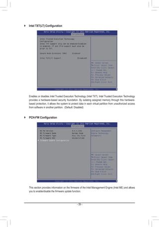 - 39 -
`` Intel TXT(LT) Configuration
	 Enables or disables Intel Trusted Execution Technology (Intel TXT). Intel Trusted Execution Technology
provides a hardware-based security foundation. By isolating assigned memory through this hardware-
based protection, it allows the system to protect data in each virtual partition from unauthorized access
from software in another partition. (Default: Disabled)
`` PCH-FW Configuration
	 This section provides information on the firmware of the Intel Management Engine (Intel ME) and allows
you to enable/disable the firmware update function.
 