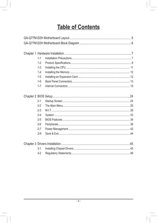 - 4 -
Table of Contents
GA-Q77M-D2H Motherboard Layout................................................................................5
GA-Q77M-D2H Motherboard Block Diagram...................................................................6
Chapter 1	Hardware Installation......................................................................................7
1-1	 Installation Precautions..................................................................................... 7
1-2	 Product Specifications....................................................................................... 8
1-3	 Installing the CPU........................................................................................... 11
1-4	 Installing the Memory...................................................................................... 12
1-5	 Installing an Expansion Card.......................................................................... 12
1-6	 Back Panel Connectors................................................................................... 13
1-7	 Internal Connectors......................................................................................... 15
Chapter 2	BIOS Setup...................................................................................................24
2-1	 Startup Screen................................................................................................ 24
2-2	 The Main Menu............................................................................................... 25
2-3	M.I.T................................................................................................................ 26
2-4	System............................................................................................................ 33
2-5	 BIOS Features................................................................................................ 34
2-6	Peripherals...................................................................................................... 36
2-7	 Power Management........................................................................................ 42
2-8	 Save & Exit...................................................................................................... 44
Chapter 3	Drivers Installation.........................................................................................45
3-1	 Installing Chipset Drivers................................................................................ 45
3-2	 Regulatory Statements.................................................................................... 46
 