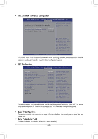 - 40 -
`` Intel Anti-Theft Technology Configuration
	 This section allows you to enable/disable IntelAnti-Theft Technology (IntelAT), a hardware-based anti-theft
protection solution, and provides you with related configuration options.
`` AMT Configuration
	 This section allows you to enable/disable Intel Active Management Technology (Intel AMT) for remote
computer management on hardware level and provides you with further configuration options.
`` Super IO Configuration
	 This section provides information on the super I/O chip and allows you to configure the serial port and
parallel port.
 Serial Port A/Serial Port B
	 Enables or disables the onboard serial port. (Default: Enabled)
 