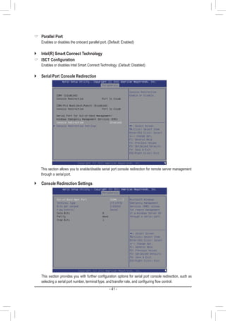 - 41 -
`` Serial Port Console Redirection
	 This section allows you to enable/disable serial port console redirection for remote server management
through a serial port.
 Parallel Port
	 Enables or disables the onboard parallel port. (Default: Enabled)
`` Intel(R) Smart Connect Technology
 ISCT Configuration
	 Enables or disables Intel Smart Connect Technology. (Default: Disabled)
`` Console Redirection Settings
	 This section provides you with further configuration options for serial port console redirection, such as
selecting a serial port number, terminal type, and transfer rate, and configuring flow control.
 