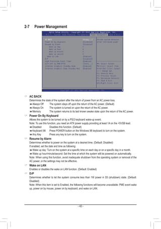 - 42 -
2-7	 Power Management
 AC BACK
	 Determines the state of the system after the return of power from an AC power loss.
Always Off		 The system stays off upon the return of the AC power. (Default)
Always On		 The system is turned on upon the return of the AC power.
Memory		 The system returns to its last known awake state upon the return of the AC power.
 Power On By Keyboard
	 Allows the system to be turned on by a PS/2 keyboard wake-up event.
	 Note: To use this function, you need an ATX power supply providing at least 1A on the +5VSB lead.
Disabled		 Disables this function. (Default)
Keyboard 98	 Press POWER button on the Windows 98 keyboard to turn on the system.
Any Key		 Press any key to turn on the system.
 Resume by Alarm
	 Determines whether to power on the system at a desired time. (Default: Disabled)
	 If enabled, set the date and time as following:
Wake up day: Turn on the system at a specific time on each day or on a specific day in a month.
Wake up hour/minute/second: Set the time at which the system will be powered on automatically.
	 Note: When using this function, avoid inadequate shutdown from the operating system or removal of the
AC power, or the settings may not be effective.
 Wake on LAN
	 Enables or disables the wake on LAN function. (Default: Enabled)
 ErP
	 Determines whether to let the system consume less than 1W power in S5 (shutdown) state. (Default:
Disabled)
	 Note: When this item is set to Enabled, the following functions will become unavailable: PME event wake
up, power on by mouse, power on by keyboard, and wake on LAN.
 