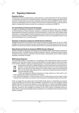 - 46 -
3-2	 Regulatory Statements
Regulatory Notices
This document must not be copied without our written permission, and the contents there of must not be imparted
to a third party nor be used for any unauthorized purpose. Contravention will be prosecuted. We believe that the
information contained herein was accurate in all respects at the time of printing. GIGABYTE cannot, however,
assume any responsibility for errors or omissions in this text. Also note that the information in this document is
subject to change without notice and should not be construed as a commitment by GIGABYTE.
Our Commitment to Preserving the Environment
In addition to high-efficiency performance, all GIGABYTE motherboards fulfill European Union regulations
for RoHS (Restriction of Certain Hazardous Substances in Electrical and Electronic Equipment) and WEEE
(Waste Electrical and Electronic Equipment) environmental directives, as well as most major worldwide safety
requirements. To prevent releases of harmful substances into the environment and to maximize the use of our
natural resources, GIGABYTE provides the following information on how you can responsibly recycle or reuse
most of the materials in your end of life product.
Restriction of Hazardous Substances (RoHS) Directive Statement
GIGABYTE products have not intended to add and safe from hazardous substances (Cd, Pb, Hg, Cr+6, PBDE
and PBB). The parts and components have been carefully selected to meet RoHS requirement. Moreover, we at
GIGABYTE are continuing our efforts to develop products that do not use internationally banned toxic chemicals.
Waste Electrical  Electronic Equipment (WEEE) Directive Statement
GIGABYTE will fulfill the national laws as interpreted from the 2002/96/EC WEEE (Waste Electrical and Electronic
Equipment) directive. The WEEE Directive specifies the treatment, collection, recycling and disposal of electric
and electronic devices and their components. Under the Directive, used equipment must be marked, collected
separately, and disposed of properly.
WEEE Symbol Statement
The symbol shown below is on the product or on its packaging, which indicates that this product must not be
disposed of with other waste. Instead, the device should be taken to the waste collection centers for activation
of the treatment, collection, recycling and disposal procedure. The separate collection and recycling of your
waste equipment at the time of disposal will help to conserve natural resources and ensure that it is
recycled in a manner that protects human health and the environment. For more information about
where you can drop off your waste equipment for recycling, please contact your local government
office, your household waste disposal service or where you purchased the product for details of
environmentally safe recycling.
ŠŠ When your electrical or electronic equipment is no longer useful to you, take it back to your
local or regional waste collection administration for recycling.
ŠŠ If you need further assistance in recycling, reusing in your end of life product, you may contact us at the
Customer Care number listed in your product's user's manual and we will be glad to help you with your effort.
Finally, we suggest that you practice other environmentally friendly actions by understanding and using the
energy-saving features of this product (where applicable), recycling the inner and outer packaging (including
shipping containers) this product was delivered in, and by disposing of or recycling used batteries properly.
With your help, we can reduce the amount of natural resources needed to produce electrical and electronic
equipment, minimize the use of landfills for the disposal of end of life products, and generally improve our
quality of life by ensuring that potentially hazardous substances are not released into the environment and are
disposed of properly.
 