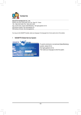 - 52 -
Contact Us
GIGA-BYTE TECHNOLOGY CO., LTD.
Address: No.6, Bau Chiang Road, Hsin-Tien, Taipei 231, Taiwan
TEL: +886-2-8912-4000, FAX: +886-2-8912-4003
Tech. and Non-Tech. Support (Sales/Marketing) : http://ggts.gigabyte.com.tw
WEB address (English): http://www.gigabyte.com
WEB address (Chinese): http://www.gigabyte.tw
You may go to the GIGABYTE website, select your language in the language list on the top right corner of the website.
•	 GIGABYTE Global Service System
To submit a technical or non-technical (Sales/Marketing)
question, please link to:
http://ggts.gigabyte.com.tw
Then select your language to enter the system.
 